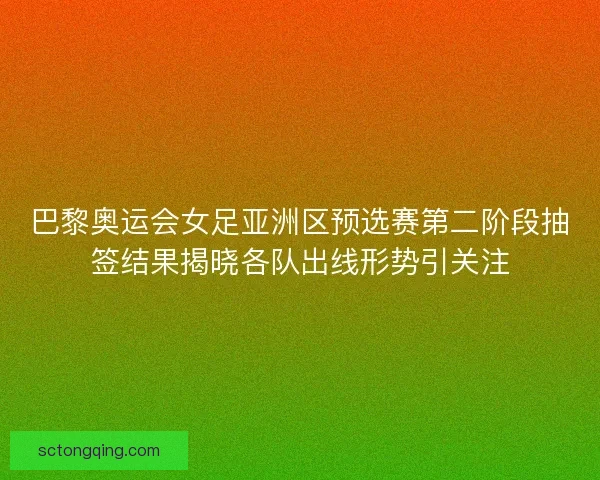 巴黎奥运会女足亚洲区预选赛第二阶段抽签结果揭晓各队出线形势引关注
