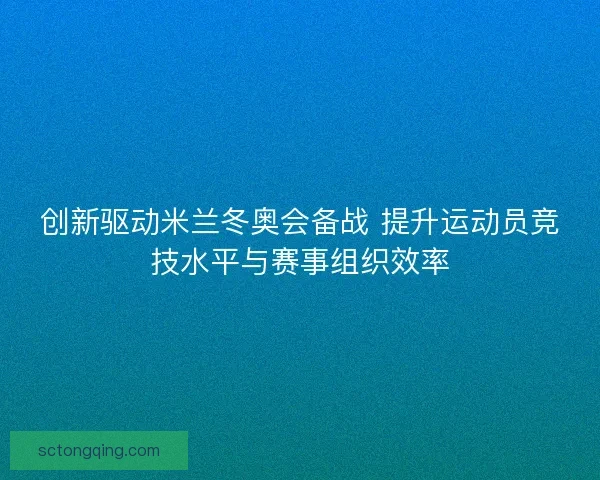 创新驱动米兰冬奥会备战 提升运动员竞技水平与赛事组织效率